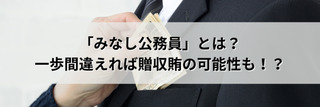 「みなし公務員」とは？一歩間違えれば贈収賄の可能性も！？