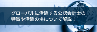 グローバルに活躍する公認会計士の特徴や活躍の場について解説！